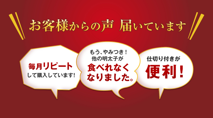 お客様からの声 届いています 毎月リピートして購入しています！もう、やみつき！ 他の明太子が食べれなく なりました。仕切り付きが便利！